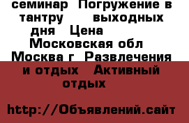 семинар “Погружение в тантру“ - 2 выходных дня › Цена ­ 5 300 - Московская обл., Москва г. Развлечения и отдых » Активный отдых   